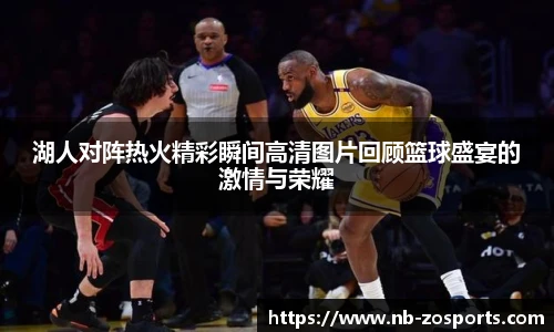 湖人对阵热火精彩瞬间高清图片回顾篮球盛宴的激情与荣耀