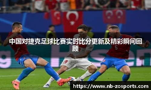 中国对捷克足球比赛实时比分更新及精彩瞬间回顾